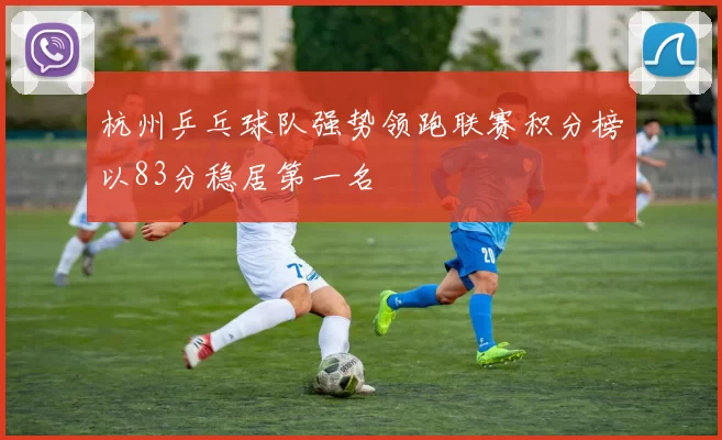 杭州乒乓球队强势领跑联赛积分榜以83分稳居第一名