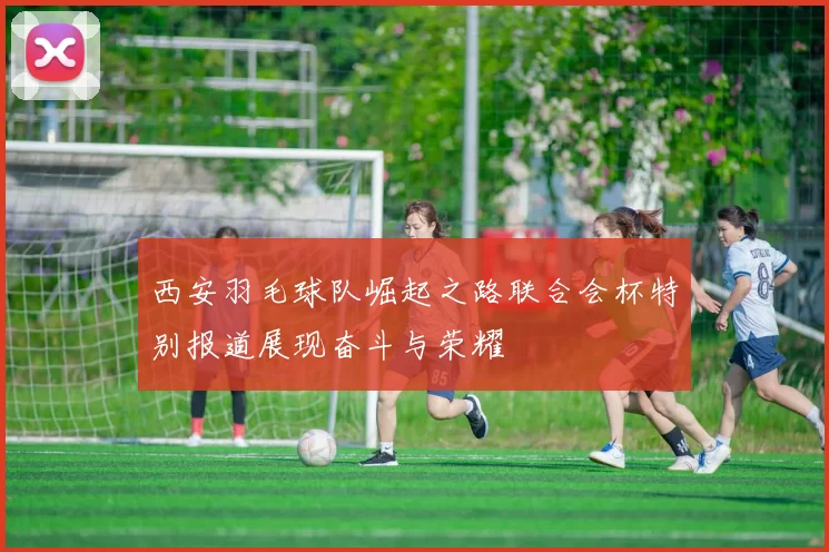 西安羽毛球队崛起之路联合会杯特别报道展现奋斗与荣耀