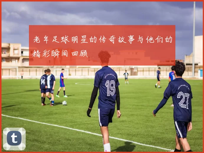 老年足球明星的传奇故事与他们的精彩瞬间回顾