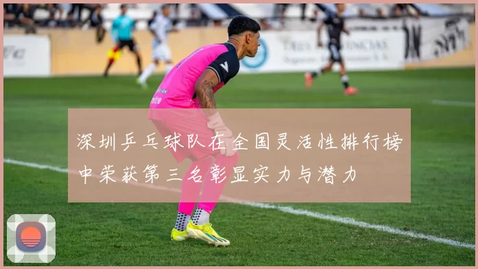 深圳乒乓球队在全国灵活性排行榜中荣获第三名彰显实力与潜力