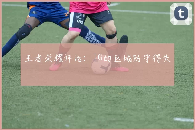 王者荣耀评论：IG的区域防守得失