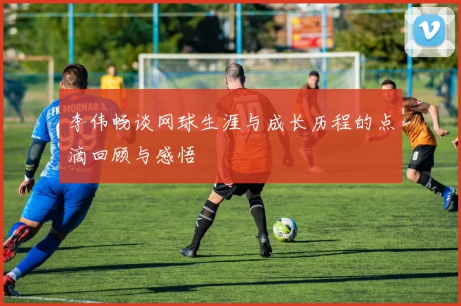 李伟畅谈网球生涯与成长历程的点滴回顾与感悟