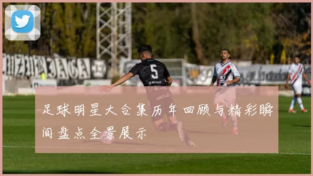 足球明星大合集历年回顾与精彩瞬间盘点全景展示