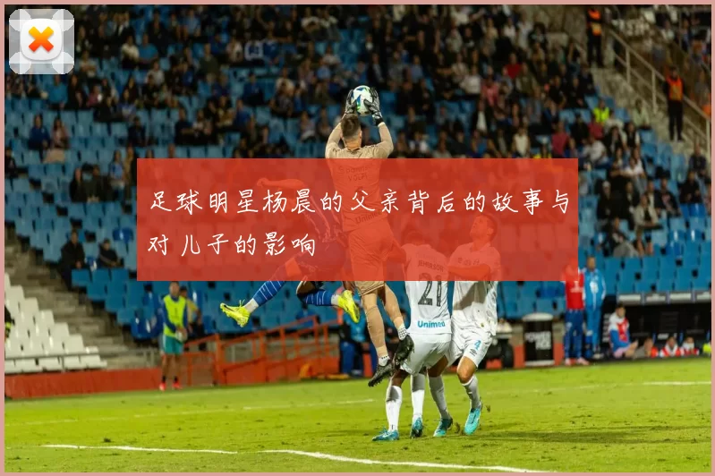 足球明星杨晨的父亲背后的故事与对儿子的影响