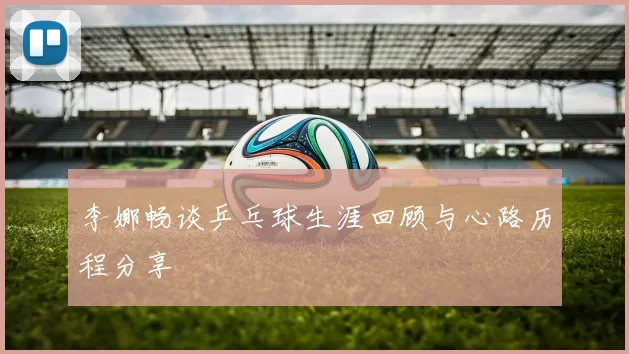 李娜畅谈乒乓球生涯回顾与心路历程分享