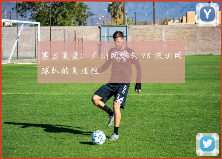 赛后复盘：广州网球队 vs 深圳网球队的灵活性